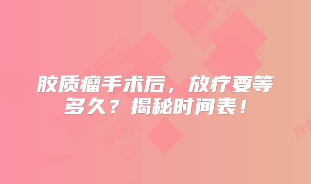 胶质瘤手术后，放疗要等多久？揭秘时间表！