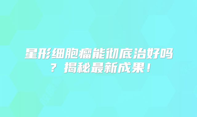 星形细胞瘤能彻底治好吗？揭秘最新成果！