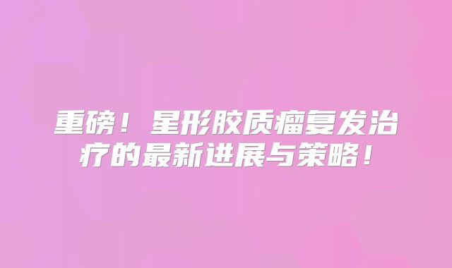 重磅！星形胶质瘤复发治疗的最新进展与策略！