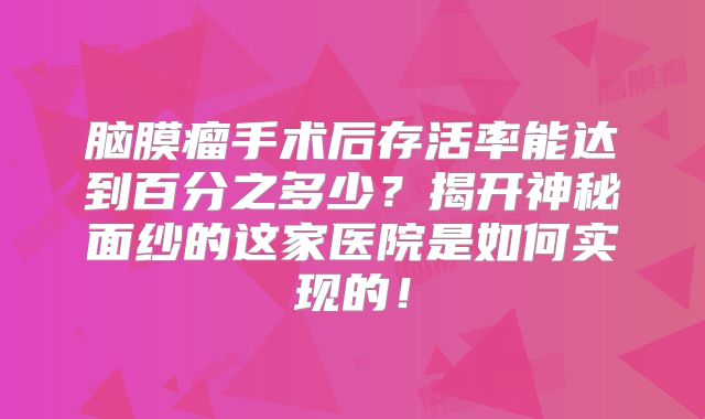 脑膜瘤手术后存活率能达到百分之多少？揭开神秘面纱的这家医院是如何实现的！