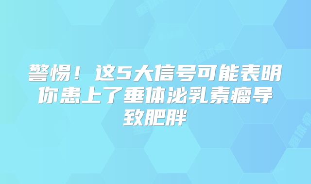 警惕！这5大信号可能表明你患上了垂体泌乳素瘤导致肥胖