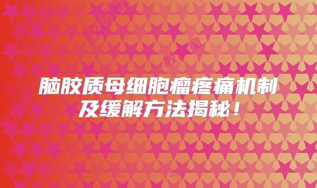 脑胶质母细胞瘤疼痛机制及缓解方法揭秘！