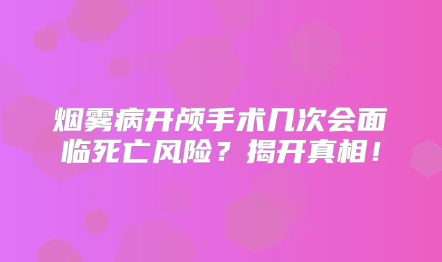 烟雾病开颅手术几次会面临死亡风险？揭开真相！