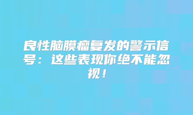 良性脑膜瘤复发的警示信号：这些表现你绝不能忽视！