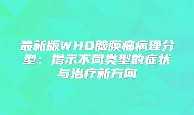 最新版WHO脑膜瘤病理分型：揭示不同类型的症状与治疗新方向