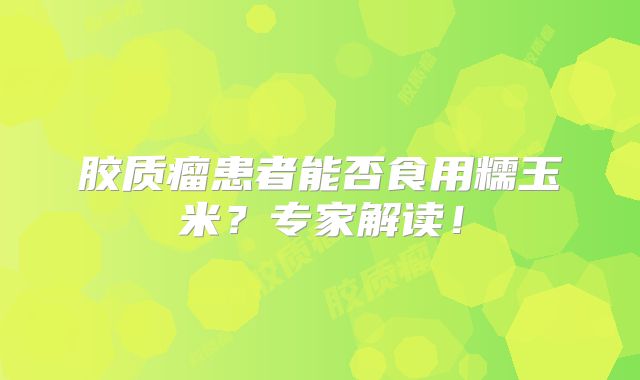 胶质瘤患者能否食用糯玉米？专家解读！