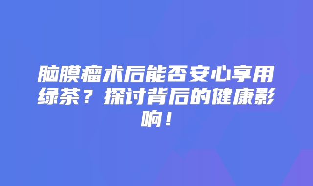 脑膜瘤术后能否安心享用绿茶？探讨背后的健康影响！