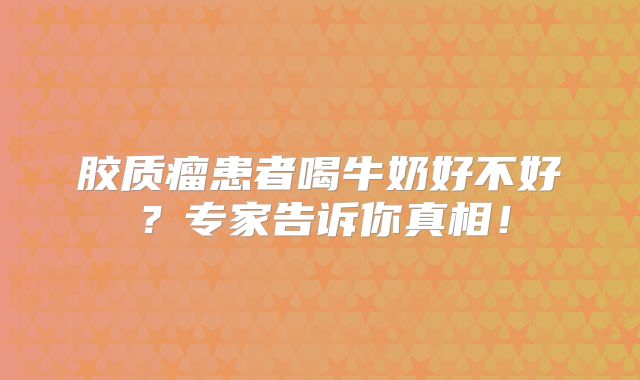 胶质瘤患者喝牛奶好不好？专家告诉你真相！