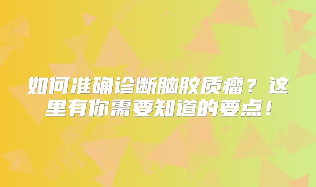 如何准确诊断脑胶质瘤？这里有你需要知道的要点！