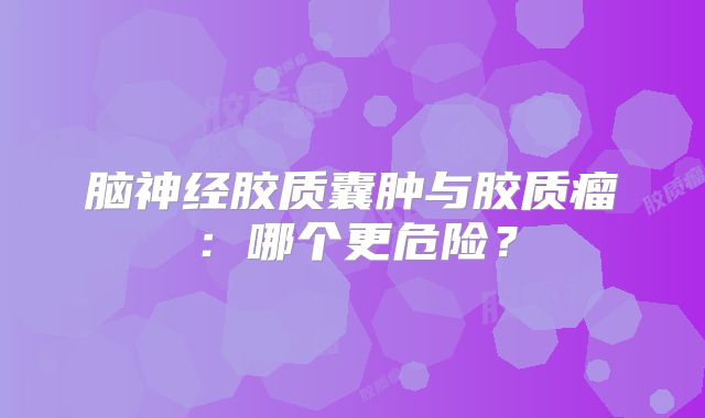 脑神经胶质囊肿与胶质瘤：哪个更危险？