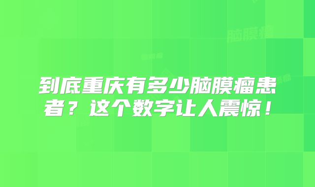 到底重庆有多少脑膜瘤患者？这个数字让人震惊！