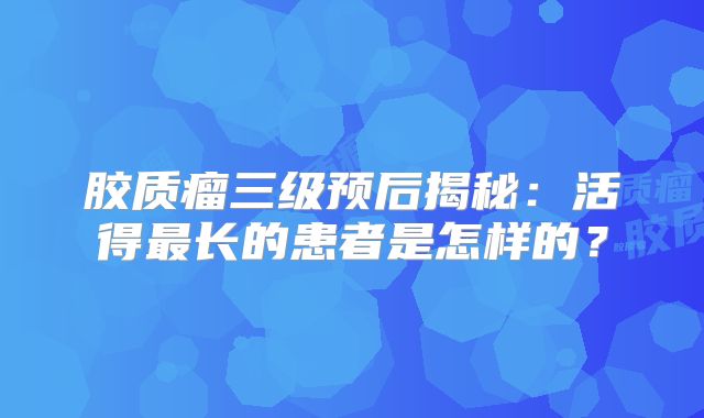 胶质瘤三级预后揭秘：活得最长的患者是怎样的？
