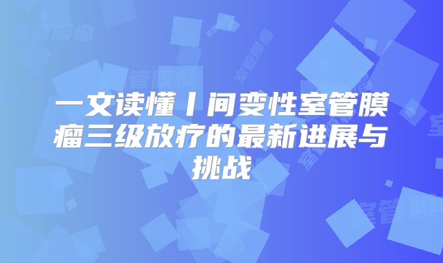 一文读懂丨间变性室管膜瘤三级放疗的最新进展与挑战