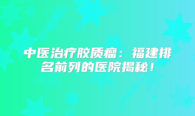 中医治疗胶质瘤：福建排名前列的医院揭秘！