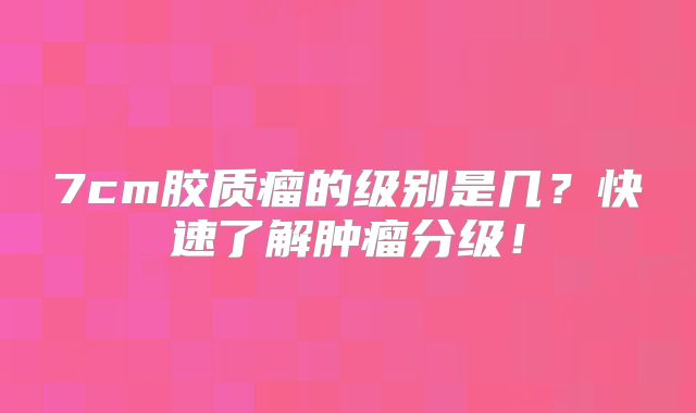 7cm胶质瘤的级别是几？快速了解肿瘤分级！