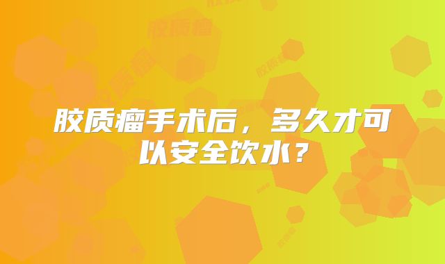 胶质瘤手术后，多久才可以安全饮水？