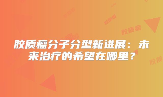 胶质瘤分子分型新进展：未来治疗的希望在哪里？