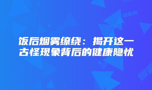 饭后烟雾缭绕：揭开这一古怪现象背后的健康隐忧