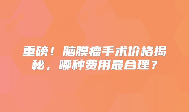 重磅！脑膜瘤手术价格揭秘，哪种费用最合理？
