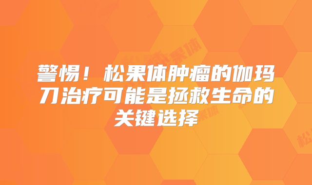 警惕！松果体肿瘤的伽玛刀治疗可能是拯救生命的关键选择