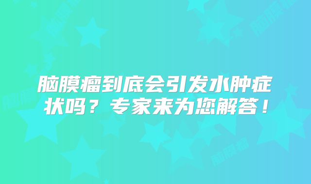 脑膜瘤到底会引发水肿症状吗？专家来为您解答！