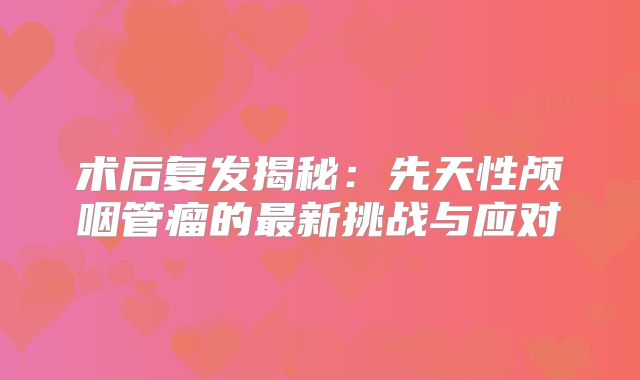 术后复发揭秘：先天性颅咽管瘤的最新挑战与应对