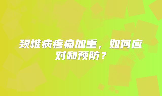 颈椎病疼痛加重，如何应对和预防？