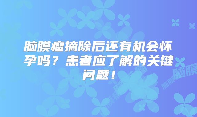 脑膜瘤摘除后还有机会怀孕吗？患者应了解的关键问题！