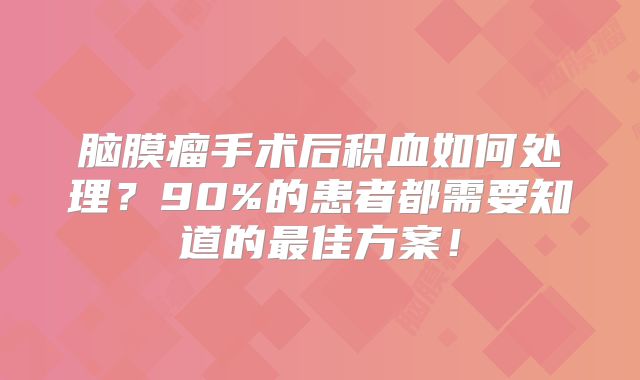 脑膜瘤手术后积血如何处理？90%的患者都需要知道的最佳方案！