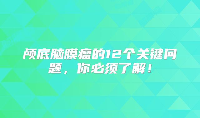 颅底脑膜瘤的12个关键问题，你必须了解！
