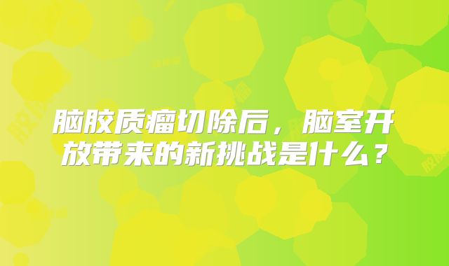 脑胶质瘤切除后，脑室开放带来的新挑战是什么？
