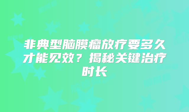 非典型脑膜瘤放疗要多久才能见效？揭秘关键治疗时长