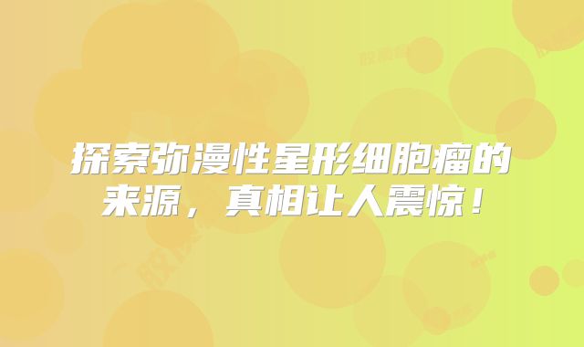探索弥漫性星形细胞瘤的来源，真相让人震惊！
