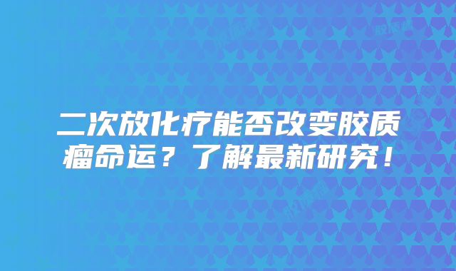 二次放化疗能否改变胶质瘤命运？了解最新研究！