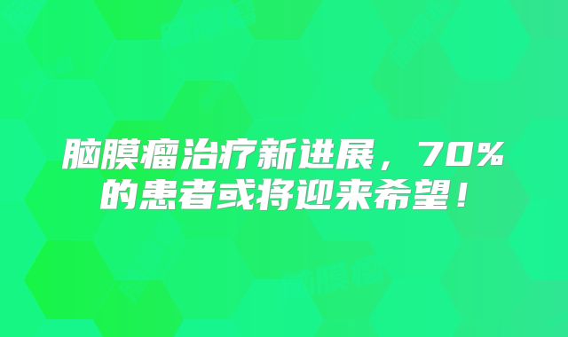 脑膜瘤治疗新进展，70%的患者或将迎来希望！