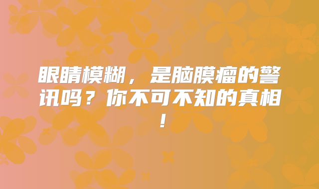 眼睛模糊，是脑膜瘤的警讯吗？你不可不知的真相！