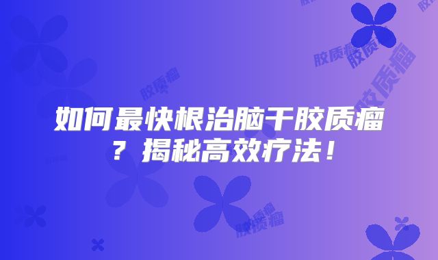 如何最快根治脑干胶质瘤？揭秘高效疗法！