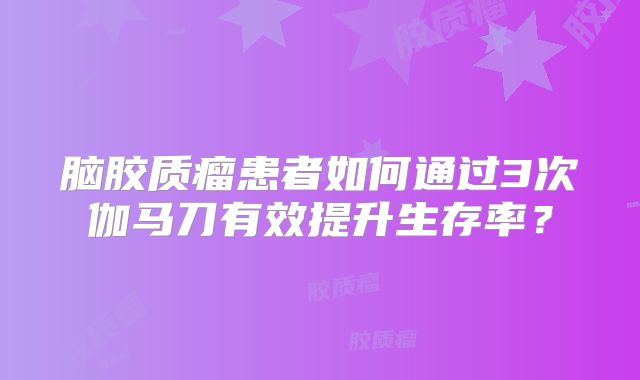 脑胶质瘤患者如何通过3次伽马刀有效提升生存率？