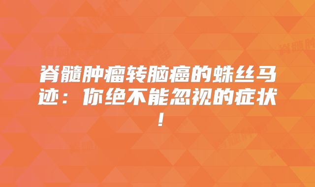 脊髓肿瘤转脑癌的蛛丝马迹：你绝不能忽视的症状！