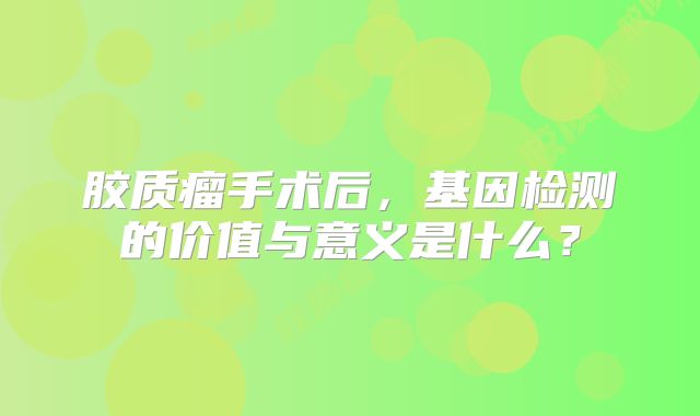 胶质瘤手术后，基因检测的价值与意义是什么？