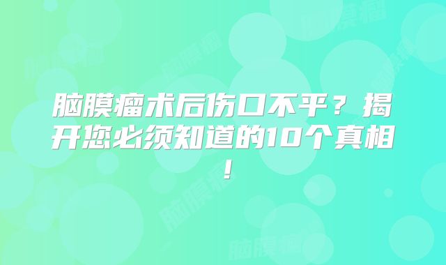 脑膜瘤术后伤口不平？揭开您必须知道的10个真相！