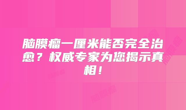 脑膜瘤一厘米能否完全治愈？权威专家为您揭示真相！