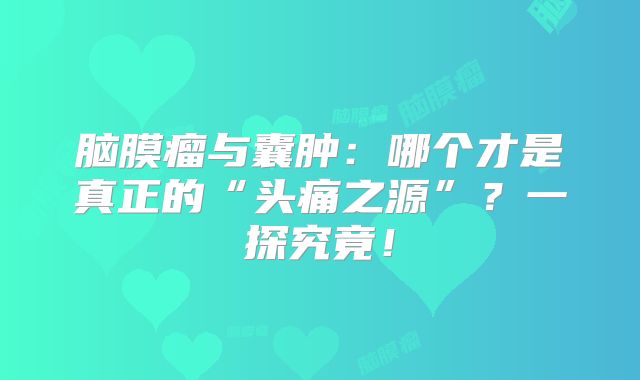 脑膜瘤与囊肿：哪个才是真正的“头痛之源”？一探究竟！
