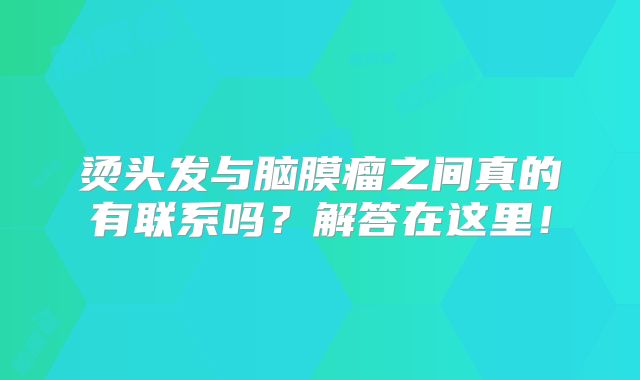 烫头发与脑膜瘤之间真的有联系吗？解答在这里！