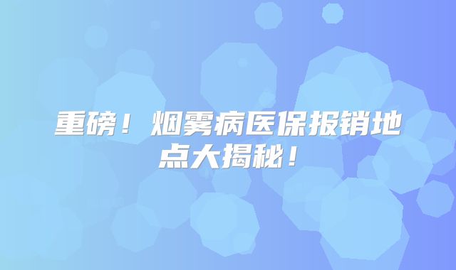 重磅！烟雾病医保报销地点大揭秘！