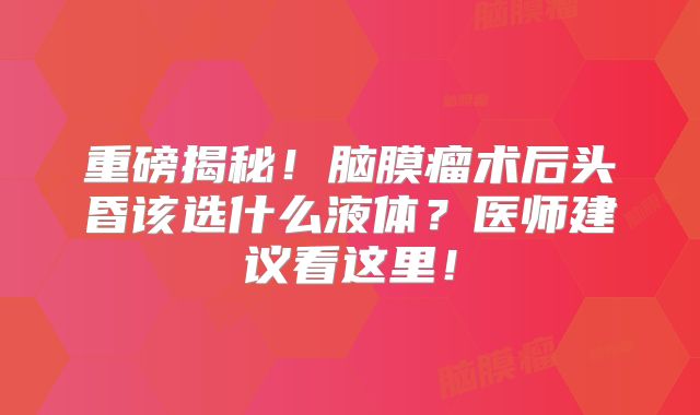 重磅揭秘！脑膜瘤术后头昏该选什么液体？医师建议看这里！