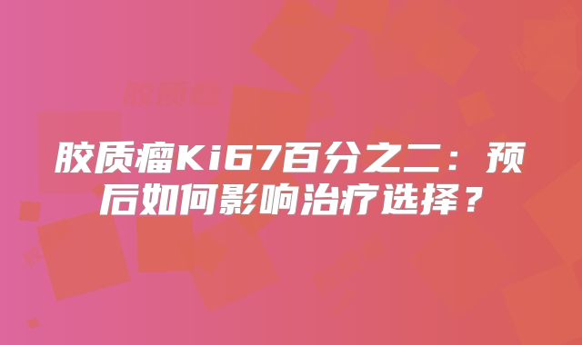 胶质瘤Ki67百分之二：预后如何影响治疗选择？