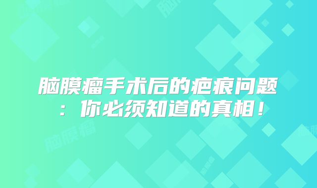 脑膜瘤手术后的疤痕问题：你必须知道的真相！