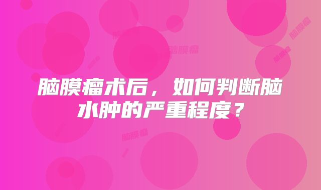 脑膜瘤术后，如何判断脑水肿的严重程度？