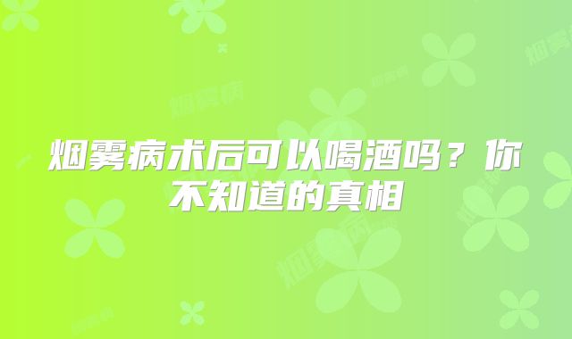 烟雾病术后可以喝酒吗？你不知道的真相